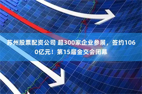 苏州股票配资公司 超300家企业参展，签约1060亿元！第15届金交会闭幕