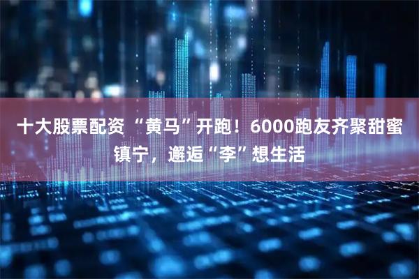 十大股票配资 “黄马”开跑！6000跑友齐聚甜蜜镇宁，邂逅“李”想生活