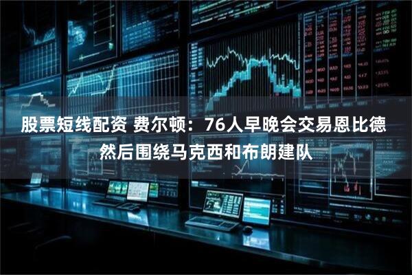 股票短线配资 费尔顿：76人早晚会交易恩比德 然后围绕马克西和布朗建队