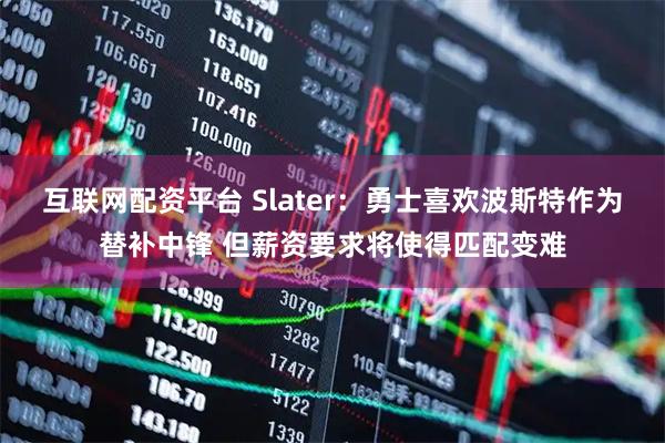 互联网配资平台 Slater：勇士喜欢波斯特作为替补中锋 但薪资要求将使得匹配变难