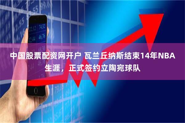 中国股票配资网开户 瓦兰丘纳斯结束14年NBA生涯，正式签约立陶宛球队