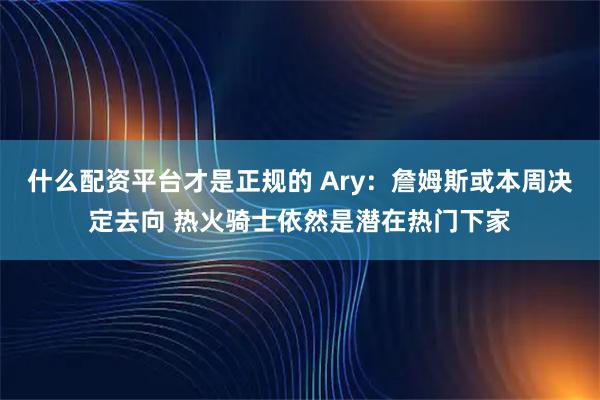 什么配资平台才是正规的 Ary：詹姆斯或本周决定去向 热火骑士依然是潜在热门下家