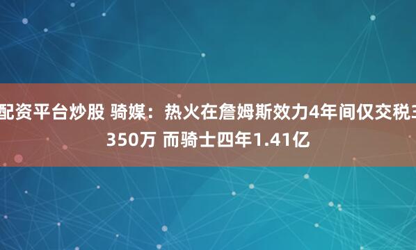 配资平台炒股 骑媒：热火在詹姆斯效力4年间仅交税3350万 而骑士四年1.41亿