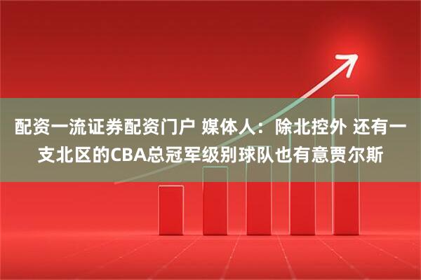 配资一流证券配资门户 媒体人：除北控外 还有一支北区的CBA总冠军级别球队也有意贾尔斯