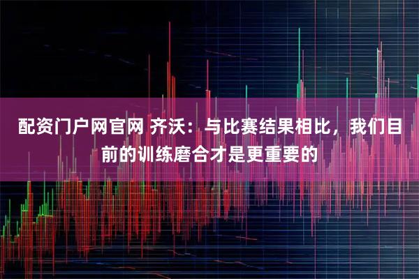 配资门户网官网 齐沃：与比赛结果相比，我们目前的训练磨合才是更重要的
