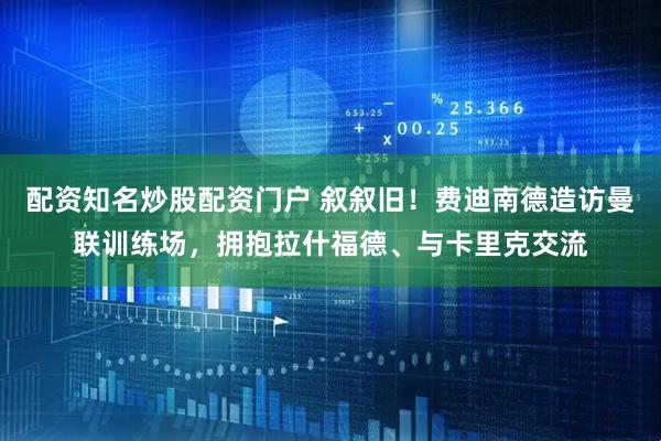 配资知名炒股配资门户 叙叙旧！费迪南德造访曼联训练场，拥抱拉什福德、与卡里克交流