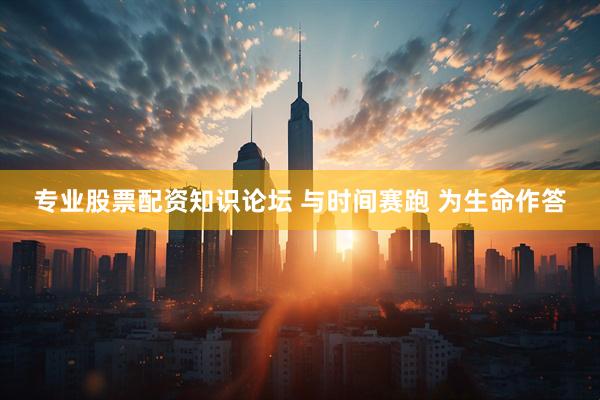 专业股票配资知识论坛 与时间赛跑 为生命作答