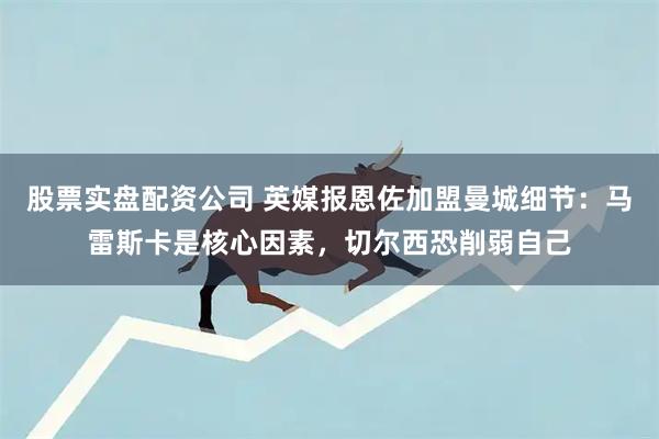 股票实盘配资公司 英媒报恩佐加盟曼城细节：马雷斯卡是核心因素，切尔西恐削弱自己