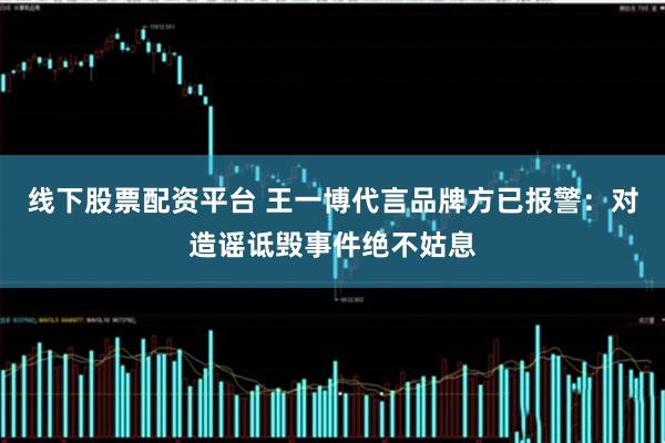 线下股票配资平台 王一博代言品牌方已报警：对造谣诋毁事件绝不姑息