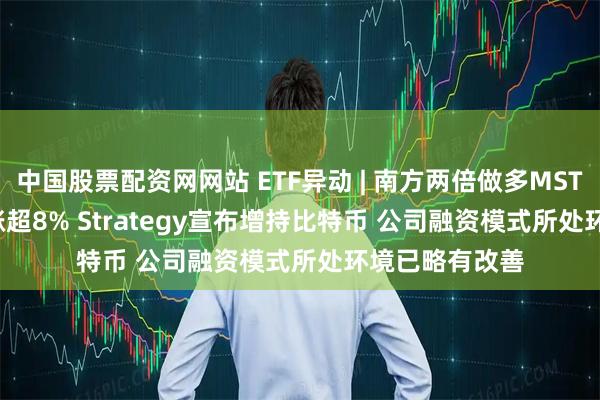中国股票配资网网站 ETF异动 | 南方两倍做多MSTR(07799)再涨超8% Strategy宣布增持比特币 公司融资模式所处环境已略有改善