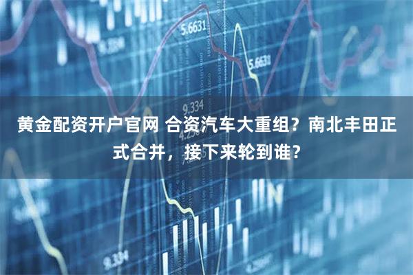 黄金配资开户官网 合资汽车大重组？南北丰田正式合并，接下来轮到谁？