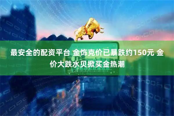 最安全的配资平台 金饰克价已暴跌约150元 金价大跌水贝掀买金热潮