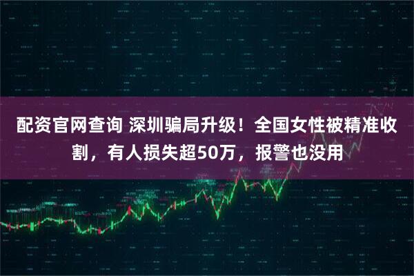 配资官网查询 深圳骗局升级！全国女性被精准收割，有人损失超50万，报警也没用